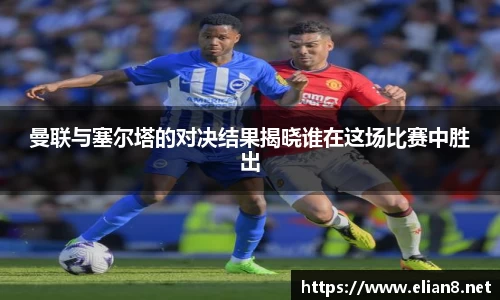 曼联与塞尔塔的对决结果揭晓谁在这场比赛中胜出