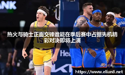 热火与骑士正面交锋谁能在季后赛中占据先机精彩对决即将上演