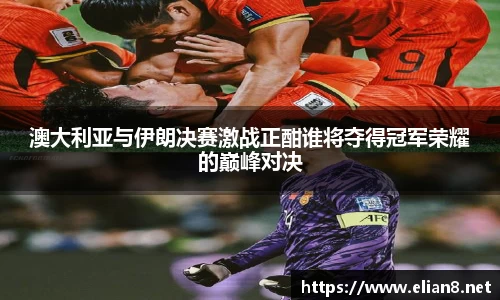 澳大利亚与伊朗决赛激战正酣谁将夺得冠军荣耀的巅峰对决
